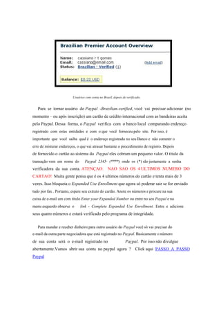 Usuários com conta no Brasil, depois de verificado.
Para se tornar usuário do Paypal -Brazilian-verified, você vai precisar adicionar (no
momento – ou após inscrição) um cartão de crédito internacional com as bandeiras aceita
pelo Paypal. Dessa forma, o Paypal verifica com o banco local comparando endereço
registrado com estas entidades e com o que você forneceu pelo site. Por isso, é
importante que você saiba qual é o endereço registrado no seu Banco e não cometer o
erro de misturar endereços, o que vai atrasar bastante o procedimento de registro. Depois
de fornecido o cartão ao sistema do Paypal eles cobram um pequeno valor. O titulo da
transação vem em nome do Paypal 2345- (****) onde os (*) são justamente a senha
verificadora da sua conta. ATENÇAO: NAO SAO OS 4 ULTIMOS NUMERO DO
CARTAO! Muita gente pensa que é os 4 ultimos números do cartão e tenta mais de 3
vezes. Isso bloqueia o Expanded Use Enrollment que agora só poderar sair se for enviado
tudo por fax . Portanto, espere seu extrato do cartão. Anote os números e procure na sua
caixa de e-mail um com titulo Enter your Expanded Number ou entre no seu Paypal e no
menu esquerdo observe o link - Complete Expanded Use Enrollment. Entre e adicione
seus quatro números e estará verificado pelo programa de integridade.
Para mandar e receber dinheiro para outro usuário do Paypal você só vai precisar do
e-mail da outra parte negociadora que está registrado no Paypal. Basicamente o número
de sua conta será o e-mail registrado no Paypal. Por isso não divulgue
abertamente.Vamos abrir sua conta no paypal agora ? Click aqui PASSO A PASSO
Paypal
 
