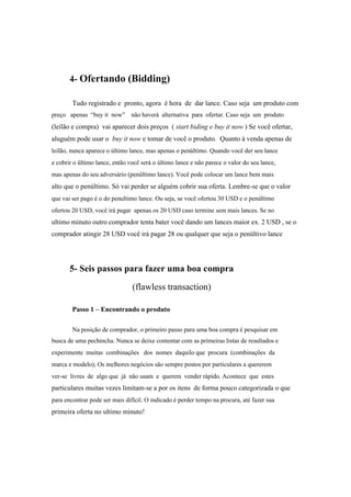 4- Ofertando (Bidding)
Tudo registrado e pronto, agora é hora de dar lance. Caso seja um produto com
preço apenas “buy it now” não haverá alternativa para ofertar. Caso seja um produto
(leilão e compra) vai aparecer dois preços ( start biding e buy it now ) Se você ofertar,
aluguém pode usar o buy it now e tomar de você o produto. Quanto à venda apenas de
leilão, nunca aparece o último lance, mas apenas o penúltimo. Quando você der seu lance
e cobrir o ûltimo lance, então você será o último lance e não parece o valor do seu lance,
mas apenas do seu adversário (penûltimo lance). Você pode colocar um lance bem mais
alto que o penúltimo. Só vai perder se alguém cobrir sua oferta. Lembre-se que o valor
que vai ser pago é o do penultimo lance. Ou seja, se você ofertou 30 USD e o penúltimo
ofertou 20 USD, você irá pagar apenas os 20 USD caso termine sem mais lances. Se no
ultimo minuto outro comprador tenta bater você dando um lances maior ex. 2 USD , se o
comprador atingir 28 USD você irá pagar 28 ou qualquer que seja o penúltivo lance
5- Seis passos para fazer uma boa compra
(flawless transaction)
Passo 1 – Encontrando o produto
Na posição de comprador, o primeiro passo para uma boa compra é pesquisar em
busca de uma pechincha. Nunca se deixe contentar com as primeiras listas de resultados e
experimente muitas combinações dos nomes daquilo que procura (combinações da
marca e modelo); Os melhores negócios são sempre postos por particulares a quererem
ver-se livres de algo que já não usam e querem vender rápido. Acontece que estes
particulares muitas vezes limitam-se a por os itens de forma pouco categorizada o que
para encontrar pode ser mais difícil. O indicado é perder tempo na procura, até fazer sua
primeira oferta no ultimo minuto!
 