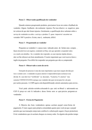 Passo 2 – Observando qualificação do vendendor
Quando estamos pesquisando produtos, precisamos levar em conta o feedback do
vendedor. Alguns feedbacks são realmente injustos. Por isso observe os negativos para
ter certeza de que não foram injustos. Geralmente, a qualificação deve salientar sobre o
serviço do vendendor ou sobre o serviço, o produto. É quase impossível encontrar um
vereador 100 % positivo. Existe, mas é, realmente, difícil.
Passo 3 – Perguntando ao vendedor
Perguntar ao vendedor é o passo mais indicado antes de fechar uma compra .
Quem descide levar um negócio, vendendo no Ebay, tem que aprender a responder todos
os e-mails com detalhes . Se o vendedor não responder, ou usar repostas rápidas demais ,
não vai lhe oferecer um bom atendimento. É muito importante que você escreva bem o
inglês da pergunta. Fica dificil de responder um pergunta que não se compreende .
Passo 4 – Obeservado o custo do envio
Está parte do processo é uma das mais importantes e que mais surgem dúvidas por
isso o contato com o vendendor no passo anterior é imprecindível para esclarecer essa
dúvida. Se caso não tiver “worldwide” na descrição , “S.america N. america” mas
somente UNITED STATES é porque esse vendedor não quer enviar para for a do país
por razões pessoais. A USPS agora está disponibilizando calculo automatico para envios .
Você pode calcular sozinho colocando la que está no Brasil e adcionando seu
CEP. O preço vai está lá indicado e dessa forma nem se quer precisa perguntar ao
vendendor.
Passo 5 – Forma de Pagamento
A Maioria dos bons vendendores apenas aceitam paypal como forma de
pagamento. É mais seguro para própria comunidade quanto para vocês já que o paypal
permite que sua transação esteja mais confiável e coberta pelo seguro ( buyer protection).
Evite vendendores que só aceitam cheques ou money order. Se alguém não perdeu tempo
 