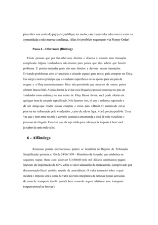 para abrir sua conta do paypal e justifique ter medo, esse vendendor não merece estar na
comunidade e não merece confiança. Alias foi proíbido pagamento via Money Order!
Passo 6 – Ofertando (Bidding)
Existe pessoas que por não saber seus direitos e deveres e causam uma transação
complicada. Alguns vendendores não enviam para paises que eles sabem que haverá
problema. É preciso entender quais são seus direitos e deveres nessas transações.
Evitando problemas com o vendedor e criando espaço para nosso país comprar no Ebay.
Dai surgi o motivo principal que o vendedor especifica o envio apenas para seu país de
origem e o Ebay automaticamente filtra não permitindo que usuários de outros países
ofertem lances (bid). A única forma de evitar esse bloqueio é possuir endereço no país do
vendendor como endereço na sua conta de Ebay. Dessa forma, você pode ofertar em
qualquer item de um país especificado. Nós fazemos isso, só que o endereço registrado e
de um amigo que recebe nossas compras e envia para o Brasil. O numero do envio
precisa ser informado pelo vendendor , caso ele não o faça , você precisa pedi-lo. Uma
vez que o item entre no pais o correios scaneaia a encomenda e você já pode vizualizar o
processo de chegada. Uma vez que ela seja retida para cobrança de imposto é bom você
já saber de ante mão a lei.
6 - Alfândega
Remessas postais internacionais podem se beneficiar do Regime de Tributação
Simplificada ( portaria n: 156 de 24/06/1999 – Ministério da Fazenda) que estabelece as
seguintes regras: Bens com valor até $ 3.000,00 (três mil dólares americanos) pagam
imposto de importação de 60% sobre o valor aduaneiro da mercadoria, comprovado por
documentação fiscal emitida no país de procedência. O valor aduaneiro sobre o qual
incidirá o imposto será a soma do valor dos bens integrantes da remessa postal, acrescida
do custo de transporte (tarifa postal), bem como do seguro relativo a esse transporte
(seguro postal se houver).
 