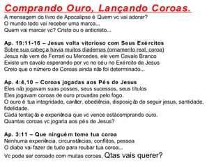 Comprando Ouro, Lançando Coroas. 
A mensagem do livro de Apocalipse é Quem vc vai adorar? 
O mundo todo vai receber uma marca... 
Quem vai marcar vc? Cristo ou o anticristo... 
Ap. 19:11-16 – Jesus volta vitorioso com Seus Exé rcitos 
Sobre sua cabeç a havia muitos diademas (ornamento real, coroa) 
Jesus não vem de Ferrari ou Mercedes, ele vem Cavalo Branco 
Existe um cavalo esperando por vc no céu no Exército de Jesus 
Creio que o número de Coroas ainda não foi determinado... 
Ap. 4:4,10 – Coroas jogadas aos Pé s de Jesus 
Eles não jogavam suas posses, seus sucessos, seus títulos 
Eles jogavam coroas de ouro provadas pelo fogo. 
O ouro é tua integridade, caráter, obediência, disposiç ão de seguir jesus, santidade, 
fidelidade. 
Cada tentaç ão e experiência que vc vence está comprando ouro. 
Quantas coroas vc jogaria aos pés de Jesus? 
Ap. 3:11 – Que ninguém tome tua coroa 
Nenhuma experiência, circunstâncias, conflitos, pessoa 
O diabo vai fazer de tudo para roubar tua coroa... 
Vc pode ser coroado com muitas coroas, Qtas vais querer? 
 