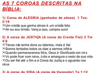 AS 7 COROAS DESCRITAS NA 
BÍBLIA: 
1) Coroa da ALEGRIA (ganhador de almas) 1 Tes. 
2:19 
Um cristão que ganha almas é um cristão feliz 
Ah eu sou tímido. Venç a isso, compre ouro! 
2) A coroa da JUSTIÇA (A coroa do Crente Fiel) 2 Tm 
4:8 
Talvez não tenha dons ou talentos, mais é fiel 
Somos tentados todos os dias a sermos infiéis 
Quando permanecemos fiéis, Deus é Glorificado em nó s 
Vc pode ficar com raiva, ó dio e amargura o resto da sua vida 
Ou ser fiel até o fim e a Coroa da Justiç a o aguarda nos 
céus 
3) A coroa da VIDA (A coroa do Vencedor) Tg 1:12 
 