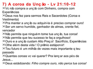 7) A coroa da Unç ão - Lv 21:10-12 
Vc não compra a unç ão com Dinheiro, compra com 
Experiências 
Deus nos fez para sermos Reis e Sacerdotes (Coroa e 
Vestimenta) 
Pra manter a unç ão ou adquiri-la é preciso comprar ouro! 
Ser um servo humilde, ganhador de almas, crente fiel, 
vencedor 
Não permita que ninguém tome tua unç ão, tua coroa! 
Não permita que teu sucesso te faç a orgulhoso! 
Ouro e a unç ão custam Alto Preç o! Sacrifício, Experiências 
Olhe além desta vida ! O prêmio está porvir! 
Teu futuro é um milhão de vezes mais importante q teu 
passado 
Quantas coroas vc vai querer? Pra lanç ar aos pés de 
Jesus... 
Deus está dizendo: Filho compre ouro, não perca tua coroa! 
