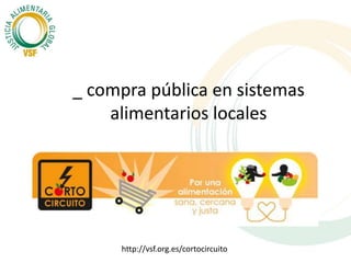 _ compra pública en sistemas 
alimentarios locales 
http://vsf.org.es/cortocircuito 
 