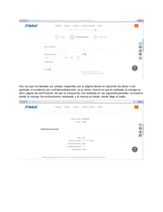 Una vez que son llenados los campos requeridos por la página damos en siguiente.los datos n son
puestoes en evidencia por confidencialidad.esta es la ultima fase en la que es realizada la recarga es
decir página de confirmación de que la transacción fue realizada.en las siguientes pantallas se muestra
donde la recarga fue exitosamente realizaada y el mensje al celular donde llego el saldo.
 