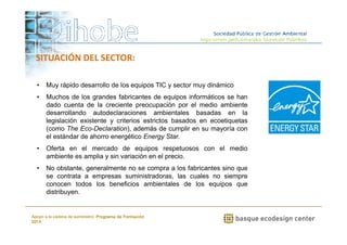 • Muy rápido desarrollo de los equipos TIC y sector muy dinámico 
• Muchos de los grandes fabricantes de equipos informáticos se han 
dado cuenta de la creciente preocupación por el medio ambiente 
desarrollando autodeclaraciones ambientales basadas en la 
legislación existente y criterios estrictos basados en ecoetiquetas 
(como The Eco-Declaration), además de cumplir en su mayoría con 
el estándar de ahorro energético Energy Star. 
• Oferta en el mercado de equipos respetuosos con el medio 
ambiente es amplia y sin variación en el precio. 
• No obstante, generalmente no se compra a los fabricantes sino que 
se contrata a empresas suministradoras, las cuales no siempre 
conocen todos los beneficios ambientales de los equipos que 
distribuyen. 
www.ihobe.net 
SITUACIÓN DEL SECTOR: 
Apoyo a la cadena de suministro: Programa de Formación 
2014 
 