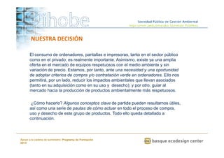 NUESTRA DECISIÓN 
El consumo de ordenadores, pantallas e impresoras, tanto en el sector público 
como en el privado, es realmente importante. Asimismo, existe ya una amplia 
oferta en el mercado de equipos respetuosos con el medio ambiente y sin 
variación de precio. Estamos, por tanto, ante una necesidad y una oportunidad 
de adoptar criterios de compra y/o contratación verde en ordenadores. Ello nos 
permitirá, por un lado, reducir los impactos ambientales que llevan asociados 
(tanto en su adquisición como en su uso y desecho); y por otro, guiar al 
mercado hacia la producción de productos ambientalmente más respetuosos. 
¿Cómo hacerlo? Algunos conceptos clave de partida pueden resultarnos útiles, 
así como una serie de pautas de cómo actuar en todo el proceso de compra, 
uso y desecho de este grupo de productos. Todo ello queda detallado a 
continuación. 
www.ihobe.net 
Apoyo a la cadena de suministro: Programa de Formación 
2014 
 