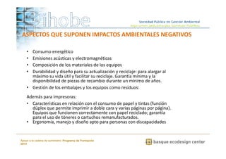ASPECTOS QUE SUPONEN IMPACTOS AMBIENTALES NEGATIVOS 
• Consumo energético 
• Emisiones acústicas y electromagnéticas 
• Composición de los materiales de los equipos 
• Durabilidad y diseño para su actualización y reciclaje: para alargar al 
máximo su vida útil y facilitar su reciclaje. Garantía mínima y la 
disponibilidad de piezas de recambio durante un mínimo de años. 
• Gestión de los embalajes y los equipos como residuos: 
Además para impresoras: 
• Características en relación con el consumo de papel y tintas (función 
dúplex que permite imprimir a doble cara y varias páginas por página). 
Equipos que funcionen correctamente con papel reciclado; garantía 
para el uso de tóneres o cartuchos remanufacturados. 
• Ergonomía, manejo y diseño apto para personas con discapacidades 
www.ihobe.net 
Apoyo a la cadena de suministro: Programa de Formación 
2014 
 