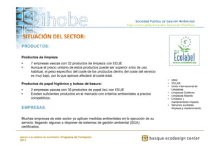 Productos de limpieza 
• 7 empresas vascas con 32 productos de limpieza con EEUE 
• Aunque el precio unitario de estos productos puede ser superior a los de uso 
habitual, el peso específico del coste de los productos dentro del coste del servicio 
es muy bajo, por lo que apenas afectará al coste total. 
Productos de papel higiénico y bolsas de basura: 
• 2 empresas vascas con 35 productos de papel tisú con EEUE 
• Existen suficientes productos en el mercado con criterios ambientales a precios 
Muchas empresas de este sector ya aplican medidas ambientales en la ejecución de su 
servicio, llegando algunas a disponer de sistemas de gestión ambiental (SGA) 
certificados. 
www.ihobe.net 
PRODUCTOS: 
competitivos. 
EMPRESAS: 
Apoyo a la cadena de suministro: Programa de Formación 
2014 
• UNI2 
• VILLAR 
• Unión Internacional de 
Limpiezas 
• Limpiezas Gutiérrez 
• Limpiezas Abando 
• Limpieza y 
mantenimiento Impacto 
• Servicios auxiliares 
limpieza y mantenimiento 
SITUACIÓN DEL SECTOR: 
 