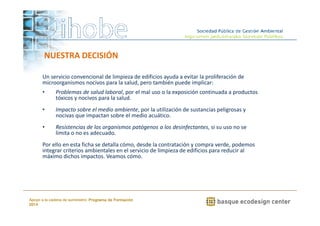 NUESTRA DECISIÓN 
Un servicio convencional de limpieza de edificios ayuda a evitar la proliferación de 
microorganismos nocivos para la salud, pero también puede implicar: 
• Problemas de salud laboral, por el mal uso o la exposición continuada a productos 
• Impacto sobre el medio ambiente, por la utilización de sustancias peligrosas y 
nocivas que impactan sobre el medio acuático. 
• Resistencias de los organismos patógenos a los desinfectantes, si su uso no se 
Por ello en esta ficha se detalla cómo, desde la contratación y compra verde, podemos 
integrar criterios ambientales en el servicio de limpieza de edificios para reducir al 
máximo dichos impactos. Veamos cómo. 
www.ihobe.net 
tóxicos y nocivos para la salud. 
limita o no es adecuado. 
Apoyo a la cadena de suministro: Programa de Formación 
2014 
 