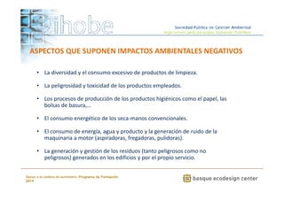 ASPECTOS QUE SUPONEN IMPACTOS AMBIENTALES NEGATIVOS 
• La diversidad y el consumo excesivo de productos de limpieza. 
• La peligrosidad y toxicidad de los productos empleados. 
• Los procesos de producción de los productos higiénicos como el papel, las 
• El consumo energético de los seca-manos convencionales. 
• El consumo de energía, agua y producto y la generación de ruido de la 
maquinaria a motor (aspiradoras, fregadoras, pulidoras). 
• La generación y gestión de los residuos (tanto peligrosos como no 
peligrosos) generados en los edificios y por el propio servicio. 
www.ihobe.net 
bolsas de basura,… 
Apoyo a la cadena de suministro: Programa de Formación 
2014 
 