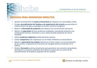 MEDIDAS PARA MINIMIZAR IMPACTOS 
• Ajustar correctamente las tareas y frecuencias de limpieza a las necesidades reales. 
• Escoger procedimientos de limpieza y de organización del servicio que permitan el 
máximo ahorro de agua y supongan un menor consumo energético. 
• Reducir la diversidad de productos de limpieza a los estrictamente necesarios. 
• Reducir la carga tóxica de esos productos empleados, excluyendo productos con 
componentes nocivos, limitando su uso o seleccionando productos de menor 
toxicidad. 
• Utilizar productos higiénicos ambientalmente mejores. 
• Utilizar maquinaria más respetuosa con el medio ambiente y la salud laboral. 
• Reducir la generación de residuos durante el servicio y hacer una correcta gestión 
de los mismos, respetando las fracciones de recogida selectiva existentes en el 
edificio. 
• Realizar formación continua al personal, para garantizar una correcta manipulación, 
dosificación y uso de los productos de limpieza y maquinaria, así como de los 
procedimientos de limpieza y la gestión de los residuos. 
www.ihobe.net 
Apoyo a la cadena de suministro: Programa de Formación 
2014 
 