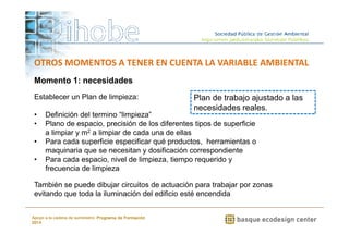 OTROS MOMENTOS A TENER EN CUENTA LA VARIABLE AMBIENTAL 
Momento 1: necesidades 
Establecer un Plan de limpieza: 
• Definición del termino “limpieza” 
• Plano de espacio, precisión de los diferentes tipos de superficie 
a limpiar y m2 a limpiar de cada una de ellas 
• Para cada superficie especificar qué productos, herramientas o 
maquinaria que se necesitan y dosificación correspondiente 
• Para cada espacio, nivel de limpieza, tiempo requerido y 
www.ihobe.net 
frecuencia de limpieza 
Apoyo a la cadena de suministro: Programa de Formación 
2014 
Plan de trabajo ajustado a las 
necesidades reales. 
También se puede dibujar circuitos de actuación para trabajar por zonas 
evitando que toda la iluminación del edificio esté encendida 
 