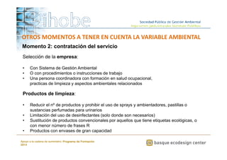 OTROS MOMENTOS A TENER EN CUENTA LA VARIABLE AMBIENTAL 
Momento 2: contratación del servicio 
Selección de la empresa: 
• Con Sistema de Gestión Ambiental 
• O con procedimientos o instrucciones de trabajo 
• Una persona coordinadora con formación en salud ocupacional, 
practicas de limpieza y aspectos ambientales relacionados 
• Reducir el nº de productos y prohibir el uso de sprays y ambientadores, pastillas o 
• Limitación del uso de desinfectantes (solo donde son necesarios) 
• Sustitución de productos convencionales por aquellos que tiene etiquetas ecológicas, o 
• Productos con envases de gran capacidad 
www.ihobe.net 
Productos de limpieza: 
sustancias perfumadas para urinarios 
con menor número de frases R 
Apoyo a la cadena de suministro: Programa de Formación 
2014 
 