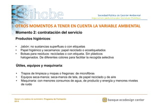 OTROS MOMENTOS A TENER EN CUENTA LA VARIABLE AMBIENTAL 
Momento 2: contratación del servicio 
Productos higiénicos: 
• Jabón: no sustancias superfluas o con etiquetas 
• Papel higiénico y secamanos: papel reciclado o ecoetiquetados 
• Bolsas para residuos: recicladas o con etiqueta. Sin plásticos 
halogenados. De diferentes colores para facilitar la recogida selectiva 
• Trapos de limpieza y mopas o fregonas: de microfibras 
• Equipos seca-manos: seca-manos de tela, de papel reciclado y de aire 
• Maquinaria: con menores consumos de agua, de producto y energía y menores niveles 
www.ihobe.net 
Útiles, equipos y maquinaria: 
de ruido 
Apoyo a la cadena de suministro: Programa de Formación 
2014 
 