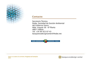 Contacto: 
Secretaría Técnica 
Ihobe, Sociedad de Gestión Ambiental 
del Gobierno Vasco 
Alda. Urquijo 36 - 6ª Planta 
48011 Bilbao 
Tel: +34 94 423 07 43 
basqueecodesigncenter@ihobe.net 
www.ihobe.net 
Apoyo a la cadena de suministro: Programa de Formación 
2014 
