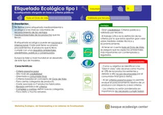 VoluntariaObligatoria 
Etiquetado Ecológico tipo I 
Ecoetiquetado otorgado en base a criterios públicos 
ECOETIQUETAS. TIPOS y CLASIFICACIÓN 
Fase de Ciclo de Vida 
Marketing Ecológico, del Greenwashing a los sistemas de Ecoetiquetado 
Ventajas 
- Gran credibilidad. Criterios públicos y 
validado por terceros. 
- El trabajo crítico es la definición de los 
criterios por lo que estos aportan gran valor 
sobre medidas viables técnica y 
económicamente. 
- Al tener en cuenta todo el Ciclo de Vida, 
se asegura que los aspectos ambientales 
más importantes son contemplados y 
regulados. 
Inconvenientes 
- Como su objetivo es identificar a los 
“best in class” sólo alcanza como mucho 
el 10% de los productos existentes y 
debido a ello no son reconocidas por el 
consumidor final (poco éxito). 
- Al ser criterios pasa/no pasa no permite 
evaluar el posicionamiento relativo de un 
produzco con respecto a esos criterios. 
- Los criterios no están ponderados en 
importancia (es necesario cumplir todos). 
Descripción: 
Se define como etiquetado medioambiental o 
ecológico a las marcas voluntarias de 
reconocimiento de las ventajas 
medioambientales de los productos que las 
llevan. 
El etiquetado ecológico puede ser nacional o 
internacional. Cada país tiene sus propios 
procedimientos. El producto que la lleva 
cumple con unos requisitos ambientales 
predefinidos, públicos y consensuados. 
Europa es líder a nivel mundial en el desarrollo 
de este tipo de modelos. 
Características: 
- Criterio pasa/no pasa 
- Alto nivel de credibilidad 
- Orientada a consumidor final. 
- Criterios basados en concepto de Ciclo de Vida. 
- Para ciertas categorías de producto. 
- Coste asociado a nº productos fabricados. 
- Revisión periódica de criterios. 
- Complejo y costoso definir nuevas categorías. 
- Poco éxito y mucho esfuerzo. 
Validada por terceros Autodeclaración 
Todo el Ciclo de vida 
SI NO 
 