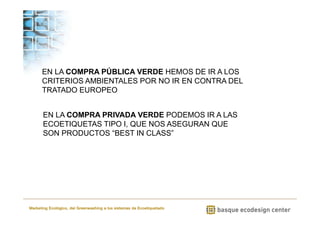 EN LA COMPRA PÚBLICA VERDE HEMOS DE IR A LOS 
CRITERIOS AMBIENTALES POR NO IR EN CONTRA DEL 
TRATADO EUROPEO 
EN LA COMPRA PRIVADA VERDE PODEMOS IR A LAS 
ECOETIQUETAS TIPO I, QUE NOS ASEGURAN QUE 
SON PRODUCTOS “BEST IN CLASS” 
Marketing Ecológico, del Greenwashing a los sistemas de Ecoetiquetado 
 