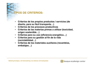 TIPOS DE CRITERIOS: 
• Criterios de los propios productos / servicios (de 
diseño, para su fácil transporte…) 
• Criterios de los procesos productivos 
• Criterios de las materias primas a utilizar (toxicidad, 
origen sostenible…) 
• Criterios para su uso (eficiencia energética…) 
• Criterios para su gestión al fin de la vida 
(reciclabilidad…) 
• Criterios de los materiales auxiliares (recambios, 
embalajes…) 
Marketing Ecológico, del Greenwashing a los sistemas de Ecoetiquetado 
 