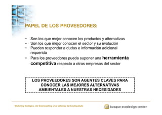 PAPEL DE LOS PROVEEDORES: 
• Son los que mejor conocen los productos y alternativas 
• Son los que mejor conocen el sector y su evolución 
• Pueden responder a dudas e información adicional 
requerida 
• Para los proveedores puede suponer una herramienta 
competitiva respecto a otras empresas del sector 
LOS PROVEEDORES SON AGENTES CLAVES PARA 
CONOCER LAS MEJORES ALTERNATIVAS 
AMBIENTALES A NUESTRAS NECESIDADES 
Marketing Ecológico, del Greenwashing a los sistemas de Ecoetiquetado 
 