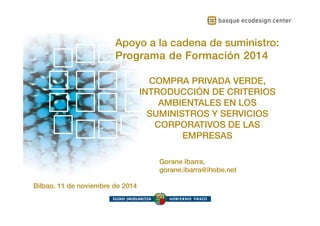 Apoyo a la cadena de suministro: 
Programa de Formación 2014 
www.ihobe.net 
Apoyo a la cadena de suministro: Programa de Formación 
2014 
COMPRA PRIVADA VERDE, 
INTRODUCCIÓN DE CRITERIOS 
AMBIENTALES EN LOS 
SUMINISTROS Y SERVICIOS 
CORPORATIVOS DE LAS 
EMPRESAS 
Bilbao, 11 de noviembre de 2014 
Gorane Ibarra, 
gorane.ibarra@ihobe.net 
 