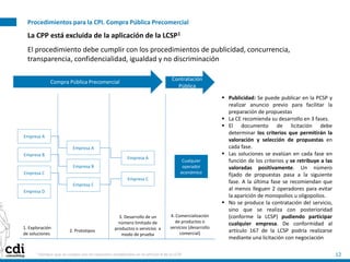 Procedimientos para la CPI. Compra Pública Precomercial
12
La CPP está excluida de la aplicación de la LCSP1
El procedimiento debe cumplir con los procedimientos de publicidad, concurrencia,
transparencia, confidencialidad, igualdad y no discriminación
1 Siempre que se cumpla con los requsiitos establecidos en el artículo 8 de la LCSP
 Publicidad: Se puede publicar en la PCSP y
realizar anuncio previo para facilitar la
preparación de propuestas
 La CE recomienda su desarrollo en 3 fases.
 El documento de licitación debe
determinar los criterios que permitirán la
valoración y selección de propuestas en
cada fase.
 Las soluciones se evalúan en cada fase en
función de los criterios y se retribuye a las
valoradas positivamente. Un número
fijado de propuestas pasa a la siguiente
fase. A la última fase se recomiendan que
al menos lleguen 2 operadores para evitar
la aparición de monopolios u oligopolios.
 No se produce la contratación del servicio,
sino que se realiza con posterioridad
(conforme la LCSP) pudiendo participar
cualquier empresa. De conformidad al
artículo 167 de la LCSP podría realizarse
mediante una licitación con negociación
1. Exploración
de soluciones
2. Prototipos
3. Desarrollo de un
número limitado de
productos o servicios a
modo de prueba
4. Comercialización
de productos o
servicios (desarrollo
comercial)
Empresa A
Empresa B
Empresa C
Empresa D
Empresa A
Empresa B
Empresa C
Empresa A
Empresa C
Cualquier
operador
económico
Compra Pública Precomercial
Contratación
Pública
 