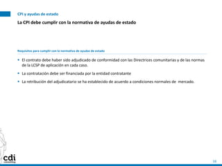 CPI y ayudas de estado
16
La CPI debe cumplir con la normativa de ayudas de estado
Requisitos para cumplir con la normativa de ayudas de estado
 El contrato debe haber sido adjudicado de conformidad con las Directrices comunitarias y de las normas
de la LCSP de aplicación en cada caso.
 La contratación debe ser financiada por la entidad contratante
 La retribución del adjudicatario se ha establecido de acuerdo a condiciones normales de mercado.
 