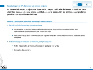 Estrategia para la CPI. Demanda y/o compra conjunta
7
La demanda/compra conjunta se basa en la compra unificada de bienes o servicios para
distintos órganos de una misma entidad, o en la asociación de distintos compradores
públicos con necesidades similares
Beneficios y medios para el desarrollo de demandas y/o compras conjuntas
 Beneficios de la demanda y compra conjunta
 Incrementar el tamaño del mercado de manera que proporcione un mayor interés a los
operadores económicos participar en los procesos
 Reducir el riesgo de la contratación que supone contratar comprar soluciones no probadas en el
mercado
 Instrumentos para impulsar la demanda/compra conjunta
 Redes nacionales o internacionales de compra conjunta
 Centrales de compra
 