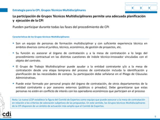 Estrategia para la CPI. Grupos Técnicos Multidisciplinares
9
La participación de Grupos Técnicos Multidisciplinares permite una adecuada planificación
y ejecución de la CPI
Pueden participar durante todas las fases del procedimiento de CPI
Características de los Grupos técnicos Multidisciplinares
 Son un equipo de personas de formación multidisciplinar y con suficiente experiencia técnica en
ámbitos diversos como el jurídico, técnico, económico, de gestión de proyectos, etc.
 Su función es asesorar al órgano de contratación y a la mesa de contratación a lo largo del
procedimiento contractual en las distintas cuestiones de índole técnico-innovador vinculadas con el
objeto del contrato.
 El Grupo de Trabajo Multidisciplinar puede ayudar a la entidad contratante y/o a la mesa de
contratación desde una etapa temprana del proceso de contratación incluida la identificación y
planificación de las necesidades de compra. Su participación debe señalarse en el Pliego de Cláusulas
Administrativas.
 Puede estar formado por personal propio del órgano de contratación, de otros departamentos de la
entidad contratante o por asesores externos (públicos o privados). Debe garantizarse que estas
personas no estén en conflicto de interés con los operadores económicos que participen en el proceso
Nota: La nueva LCSP establece la figura del Comité de Expertos como equipo que puede asesorar a la mesa de contratación
en relación a los criterios de valoración subjetivos de las propuestas. En este sentido, los Grupos técnicos Multidisciplinares
de la CPI disponen de un ámbito de actuación más amplio que el Comité de Expertos.
 