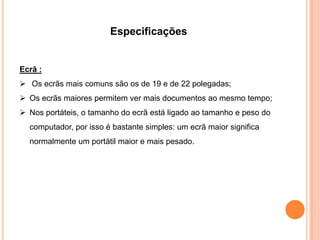 Especificações


Ecrã :
 Os ecrãs mais comuns são os de 19 e de 22 polegadas;
 Os ecrãs maiores permitem ver mais documentos ao mesmo tempo;
 Nos portáteis, o tamanho do ecrã está ligado ao tamanho e peso do
  computador, por isso é bastante simples: um ecrã maior significa
  normalmente um portátil maior e mais pesado.
 