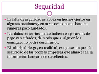 Seguridad
 La falta de seguridad se apoya en hechos ciertos en
  algunas ocasiones y en otras ocasiones se basa en
  rumores poco fundados.
 Los datos bancarios que se indican en pasarelas de
  pago van cifrados, de modo que si alguien los
  consigue, no podrá descifrarlos.
 El principal riesgo, en realidad, es que se ataque a la
  seguridad de las propias empresas que almacenan la
  información bancaria de sus clientes.
 