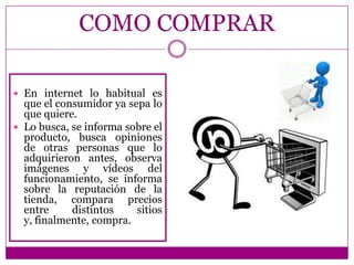 COMO COMPRAR

 En internet lo habitual es
  que el consumidor ya sepa lo
  que quiere.
 Lo busca, se informa sobre el
  producto, busca opiniones
  de otras personas que lo
  adquirieron antes, observa
  imágenes y vídeos del
  funcionamiento, se informa
  sobre la reputación de la
  tienda, compara precios
  entre     distintos    sitios
  y, finalmente, compra.
 