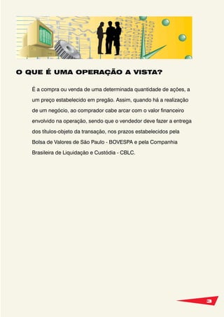 3
O QUE É UMA OPERAÇÃO A VISTA?
É a compra ou venda de uma determinada quantidade de ações, a
um preço estabelecido em pregão. Assim, quando há a realização
de um negócio, ao comprador cabe arcar com o valor financeiro
envolvido na operação, sendo que o vendedor deve fazer a entrega
dos títulos-objeto da transação, nos prazos estabelecidos pela
Bolsa de Valores de São Paulo - BOVESPA e pela Companhia
Brasileira de Liquidação e Custódia - CBLC.
 