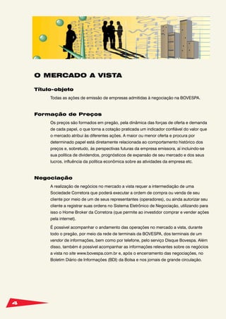 4
O MERCADO A VISTA
Título-objeto
Todas as ações de emissão de empresas admitidas à negociação na BOVESPA.
Formação de Preços
Os preços são formados em pregão, pela dinâmica das forças de oferta e demanda
de cada papel, o que torna a cotação praticada um indicador confiável do valor que
o mercado atribui às diferentes ações. A maior ou menor oferta e procura por
determinado papel está diretamente relacionada ao comportamento histórico dos
preços e, sobretudo, às perspectivas futuras da empresa emissora, aí incluindo-se
sua política de dividendos, prognósticos de expansão de seu mercado e dos seus
lucros, influência da política econômica sobre as atividades da empresa etc.
Negociação
A realização de negócios no mercado a vista requer a intermediação de uma
Sociedade Corretora que poderá executar a ordem de compra ou venda de seu
cliente por meio de um de seus representantes (operadores), ou ainda autorizar seu
cliente a registrar suas ordens no Sistema Eletrônico de Negociação, utilizando para
isso o Home Broker da Corretora (que permite ao investidor comprar e vender ações
pela internet).
É possível acompanhar o andamento das operações no mercado a vista, durante
todo o pregão, por meio da rede de terminais da BOVESPA, dos terminais de um
vendor de informações, bem como por telefone, pelo serviço Disque Bovespa. Além
disso, também é possível acompanhar as informações relevantes sobre os negócios
a vista no site www.bovespa.com.br e, após o encerramento das negociações, no
Boletim Diário de Informações (BDI) da Bolsa e nos jornais de grande circulação.
 