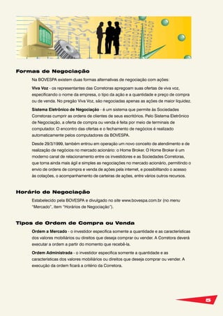 5
Formas de Negociação
Na BOVESPA existem duas formas alternativas de negociação com ações:
Viva Voz - os representantes das Corretoras apregoam suas ofertas de viva voz,
especificando o nome da empresa, o tipo da ação e a quantidade e preço de compra
ou de venda. No pregão Viva Voz, são negociadas apenas as ações de maior liquidez.
Sistema Eletrônico de Negociação - é um sistema que permite às Sociedades
Corretoras cumprir as ordens de clientes de seus escritórios. Pelo Sistema Eletrônico
de Negociação, a oferta de compra ou venda é feita por meio de terminais de
computador. O encontro das ofertas e o fechamento de negócios é realizado
automaticamente pelos computadores da BOVESPA.
Desde 29/3/1999, também entrou em operação um novo conceito de atendimento e de
realização de negócios no mercado acionário: o Home Broker. O Home Broker é um
moderno canal de relacionamento entre os investidores e as Sociedades Corretoras,
que torna ainda mais ágil e simples as negociações no mercado acionário, permitindo o
envio de ordens de compra e venda de ações pela internet, e possibilitando o acesso
às cotações, o acompanhamento de carteiras de ações, entre vários outros recursos.
Horário de Negociação
Estabelecido pela BOVESPA e divulgado no site www.bovespa.com.br (no menu
“Mercado”, item “Horários de Negociação”).
Tipos de Ordem de Compra ou Venda
Ordem a Mercado - o investidor especifica somente a quantidade e as características
dos valores mobiliários ou direitos que deseja comprar ou vender. A Corretora deverá
executar a ordem a partir do momento que recebê-la.
Ordem Administrada - o investidor especifica somente a quantidade e as
características dos valores mobiliários ou direitos que deseja comprar ou vender. A
execução da ordem ficará a critério da Corretora.
 