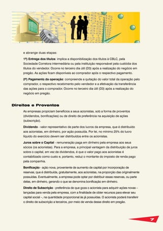 7
e abrange duas etapas:
1º) Entrega dos títulos: implica a disponibilização dos títulos à CBLC, pela
Sociedade Corretora intermediária ou pela instituição responsável pela custódia dos
títulos do vendedor. Ocorre no terceiro dia útil (D3) após a realização do negócio em
pregão. As ações ficam disponíveis ao comprador após o respectivo pagamento.
2º) Pagamento da operação: compreende a quitação do valor total da operação pelo
comprador, o respectivo recebimento pelo vendedor e a efetivação da transferência
das ações para o comprador. Ocorre no terceiro dia útil (D3) após a realização do
negócio em pregão.
Direitos e Proventos
As empresas propiciam benefícios a seus acionistas, sob a forma de proventos
(dividendos, bonificações) ou de direito de preferência na aquisição de ações
(subscrição).
Dividendo - valor representativo de parte dos lucros da empresa, que é distribuído
aos acionistas, em dinheiro, por ação possuída. Por lei, no mínimo 25% do lucro
líquido do exercício devem ser distribuídos entre os acionistas.
Juros sobre o Capital - remuneração paga em dinheiro pela empresa aos seus
sócios (os acionistas). Para a empresa, a principal vantagem da distribuição de juros
sobre o capital, em vez de dividendos, é que o valor pago aos acionistas é
contabilizado como custo e, portanto, reduz o montante do imposto de renda pago
pela companhia.
Bonificação - ação nova, proveniente de aumento de capital por incorporação de
reservas, que é distribuída, gratuitamente, aos acionistas, na proporção das originalmente
possuídas. Eventualmente, a empresa pode optar por distribuir essas reservas, ou parte
delas, em dinheiro, gerando o que se denomina bonificação em dinheiro.
Direito de Subscrição - preferência de que goza o acionista para adquirir ações novas –
lançadas para venda pela empresa, com a finalidade de obter recursos para elevar seu
capital social –, na quantidade proporcional às já possuídas. O acionista poderá transferir
o direito de subscrição a terceiros, por meio de venda desse direito em pregão.
 