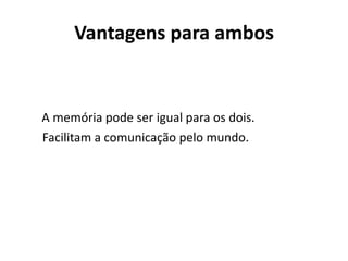 Vantagens para ambos


A memória pode ser igual para os dois.
Facilitam a comunicação pelo mundo.
 