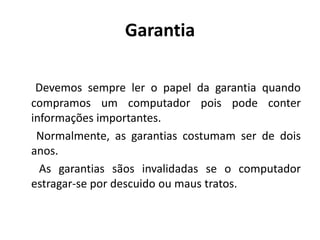 Garantia

 Devemos sempre ler o papel da garantia quando
compramos um computador pois pode conter
informações importantes.
 Normalmente, as garantias costumam ser de dois
anos.
  As garantias sãos invalidadas se o computador
estragar-se por descuido ou maus tratos.
 