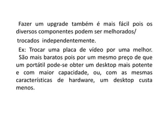 Fazer um upgrade também é mais fácil pois os
diversos componentes podem ser melhorados/
trocados independentemente.
 Ex: Trocar uma placa de vídeo por uma melhor.
 São mais baratos pois por um mesmo preço de que
um portátil pode-se obter um desktop mais potente
e com maior capacidade, ou, com as mesmas
características de hardware, um desktop custa
menos.
 