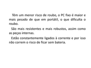Têm um menor risco de roubo, o PC fixo é maior e
mais pesado de que em portátil, o que dificulta o
roubo.
  São mais resistentes e mais robustos, assim como
as peças internas.
  Estão constantemente ligados à corrente e por isso
não correm o risco de ficar sem bateria.
 