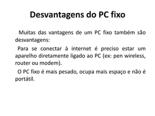 Desvantagens do PC fixo
 Muitas das vantagens de um PC fixo também são
desvantagens:
 Para se conectar à internet é preciso estar um
aparelho diretamente ligado ao PC (ex: pen wireless,
router ou modem).
 O PC fixo é mais pesado, ocupa mais espaço e não é
portátil.
 