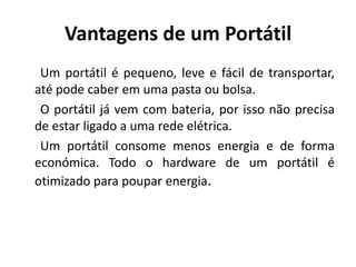 Vantagens de um Portátil
 Um portátil é pequeno, leve e fácil de transportar,
até pode caber em uma pasta ou bolsa.
 O portátil já vem com bateria, por isso não precisa
de estar ligado a uma rede elétrica.
 Um portátil consome menos energia e de forma
económica. Todo o hardware de um portátil é
otimizado para poupar energia.
 