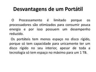 Desvantagens de um Portátil
  O Processamento é limitado porque os
processadores são otimizados para consumir pouca
energia e por isso possuem um desempenho
reduzido.
 Os portáteis tem menos espaço no disco rígido,
porque só tem capacidade para unicamente ter um
disco rígido no seu interior, apesar de toda a
tecnologia só tem espaço no máximo para um 1 TB.
 