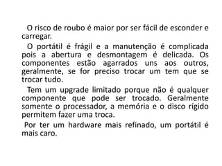 O risco de roubo é maior por ser fácil de esconder e
carregar.
  O portátil é frágil e a manutenção é complicada
pois a abertura e desmontagem é delicada. Os
componentes estão agarrados uns aos outros,
geralmente, se for preciso trocar um tem que se
trocar tudo.
  Tem um upgrade limitado porque não é qualquer
componente que pode ser trocado. Geralmente
somente o processador, a memória e o disco rígido
permitem fazer uma troca.
 Por ter um hardware mais refinado, um portátil é
mais caro.
 