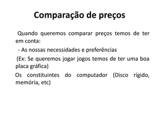 Comparação de preços
 Quando queremos comparar preços temos de ter
em conta:
 - As nossas necessidades e preferências
(Ex: Se queremos jogar jogos temos de ter uma boa
placa gráfica)
Os constituintes do computador (Disco rígido,
memória, etc)
 
