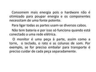 Consomem mais energia pois o hardware não é
otimizado para poupar energia e os componentes
necessitam de uma fonte potente.
  Para ligar todas as partes usam-se diversos cabos.
  Não tem bateria e por isso só funciona quando está
conectado a uma rede elétrica.
  O monitor é uma peça à parte, assim como a
torre, o teclado, o rato e as colunas de som. Por
exemplo, se for preciso embalar para transporte é
preciso cuidar de cada peça separadamente.
 