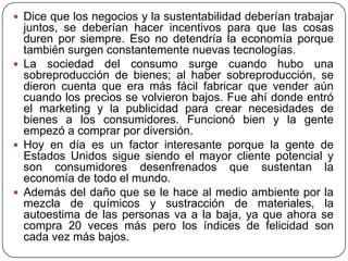  Dice que los negocios y la sustentabilidad deberían trabajar

juntos, se deberían hacer incentivos para que las cosas
duren por siempre. Eso no detendría la economía porque
también surgen constantemente nuevas tecnologías.
 La sociedad del consumo surge cuando hubo una
sobreproducción de bienes; al haber sobreproducción, se
dieron cuenta que era más fácil fabricar que vender aún
cuando los precios se volvieron bajos. Fue ahí donde entró
el marketing y la publicidad para crear necesidades de
bienes a los consumidores. Funcionó bien y la gente
empezó a comprar por diversión.
 Hoy en día es un factor interesante porque la gente de
Estados Unidos sigue siendo el mayor cliente potencial y
son consumidores desenfrenados que sustentan la
economía de todo el mundo.
 Además del daño que se le hace al medio ambiente por la
mezcla de químicos y sustracción de materiales, la
autoestima de las personas va a la baja, ya que ahora se
compra 20 veces más pero los índices de felicidad son
cada vez más bajos.

 