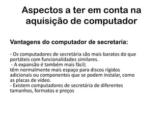 Aspectos a ter em conta na
      aquisição de computador

Vantagens do computador de secretaria:
- Os computadores de secretária são mais baratos do que
portáteis com funcionalidades similares.
 - A expansão é também mais fácil;
têm normalmente mais espaço para discos rígidos
adicionais ou componentes que se podem instalar, como
as placas de vídeo.
- Existem computadores de secretária de diferentes
tamanhos, formatos e preços
 