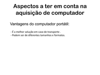 Aspectos a ter em conta na
   aquisição de computador
Vantagens do computador portátil:
- É a melhor solução em caso de transporte .
- Podem ser de diferentes tamanhos e formatos.
 