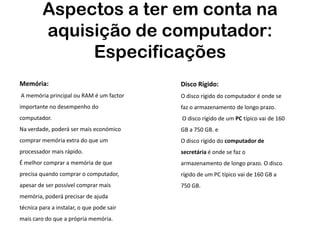 Aspectos a ter em conta na
         aquisição de computador:
              Especificações
Memória:                                   Disco Rígido:
A memória principal ou RAM é um factor     O disco rígido do computador é onde se
importante no desempenho do                faz o armazenamento de longo prazo.
computador.                                O disco rígido de um PC típico vai de 160
Na verdade, poderá ser mais económico      GB a 750 GB. e
comprar memória extra do que um            O disco rígido do computador de
processador mais rápido.                   secretária é onde se faz o
É melhor comprar a memória de que          armazenamento de longo prazo. O disco
precisa quando comprar o computador,       rígido de um PC típico vai de 160 GB a
apesar de ser possível comprar mais        750 GB.
memória, poderá precisar de ajuda
técnica para a instalar, o que pode sair
mais caro do que a própria memória.
 